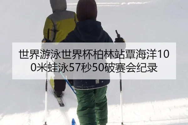 世界游泳世界杯柏林站覃海洋100米蛙泳57秒50破赛会纪录